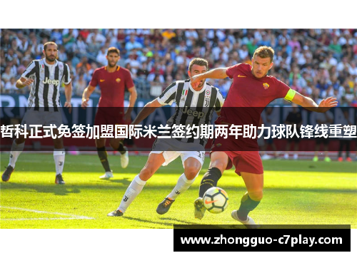 哲科正式免签加盟国际米兰签约期两年助力球队锋线重塑