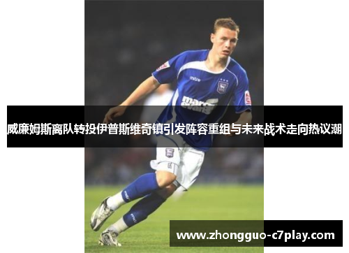 威廉姆斯离队转投伊普斯维奇镇引发阵容重组与未来战术走向热议潮