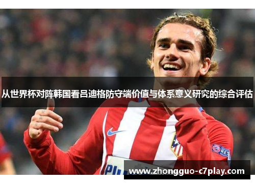 从世界杯对阵韩国看吕迪格防守端价值与体系意义研究的综合评估 从世界杯对阵韩国看吕迪格防守端价值与体系意义研究的综合评估