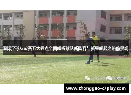 国际足球友谊赛五大看点全面解析球队新阵容与新星崛起之路前景观 国际足球友谊赛五大看点全面解析球队新阵容与新星崛起之路前景观